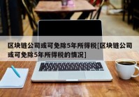 区块链公司或可免除5年所得税[区块链公司或可免除5年所得税的情况]