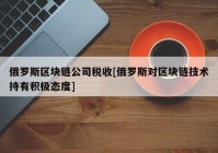 俄罗斯区块链公司税收[俄罗斯对区块链技术持有积极态度]